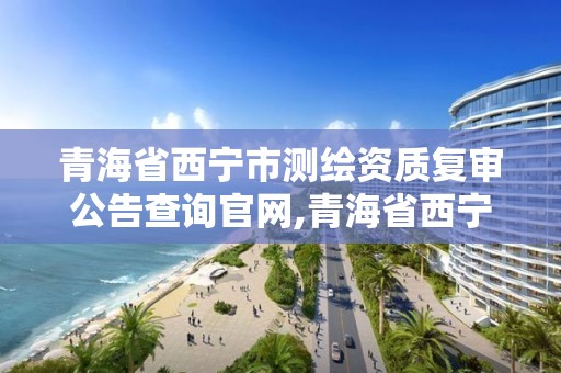 青海省西寧市測繪資質復審公告查詢官網,青海省西寧市測繪資質復審公告查詢官網電話。