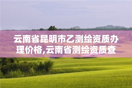 云南省昆明市乙測繪資質(zhì)辦理價格,云南省測繪資質(zhì)查詢