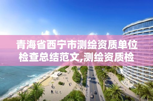 青海省西寧市測繪資質單位檢查總結范文,測繪資質檢查都檢查啥