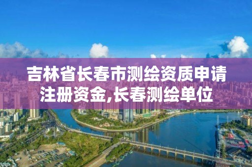 吉林省長(zhǎng)春市測(cè)繪資質(zhì)申請(qǐng)注冊(cè)資金,長(zhǎng)春測(cè)繪單位