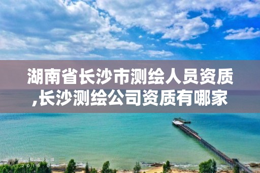 湖南省長沙市測繪人員資質(zhì),長沙測繪公司資質(zhì)有哪家