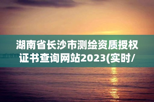 湖南省長沙市測繪資質授權證書查詢網站2023(實時/更新中)