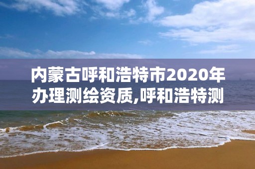 內(nèi)蒙古呼和浩特市2020年辦理測繪資質(zhì),呼和浩特測繪有限公司