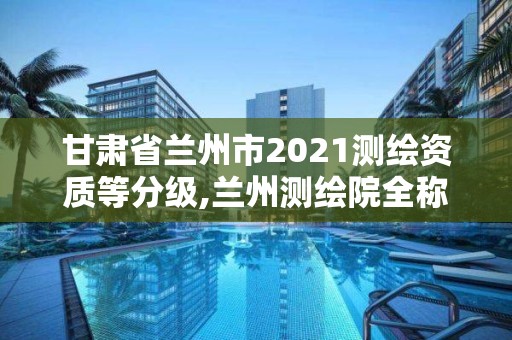 甘肅省蘭州市2021測繪資質(zhì)等分級,蘭州測繪院全稱