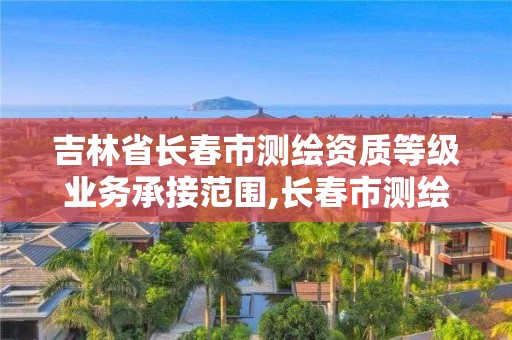 吉林省長春市測繪資質(zhì)等級業(yè)務(wù)承接范圍,長春市測繪院工資待遇。