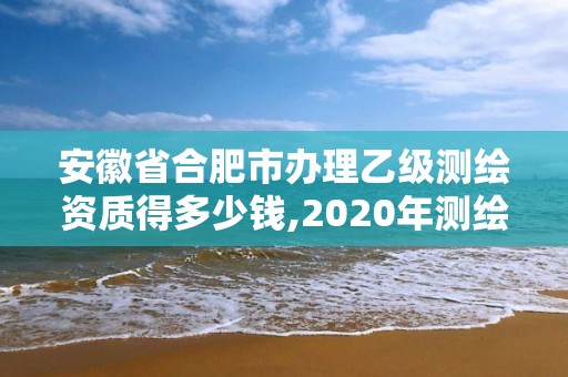 安徽省合肥市辦理乙級測繪資質得多少錢,2020年測繪資質乙級需要什么條件