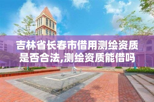 吉林省長春市借用測繪資質是否合法,測繪資質能借嗎