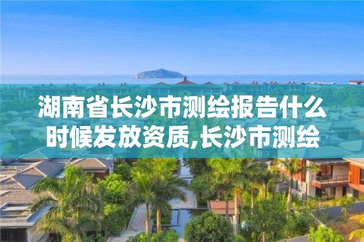 湖南省長沙市測繪報告什么時候發放資質,長沙市測繪資質單位名單。