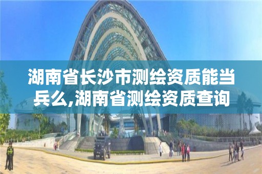 湖南省長沙市測繪資質能當兵么,湖南省測繪資質查詢