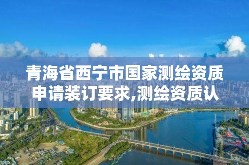 青海省西寧市國家測繪資質申請裝訂要求,測繪資質認定