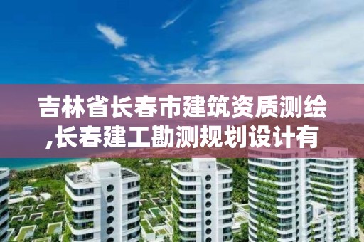 吉林省長春市建筑資質測繪,長春建工勘測規劃設計有限公司資質等級