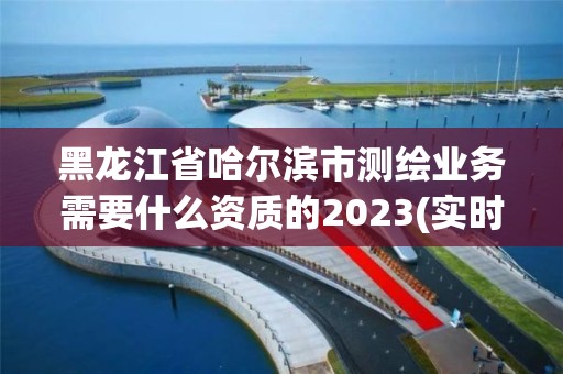 黑龍江省哈爾濱市測繪業務需要什么資質的2023(實時/更新中)