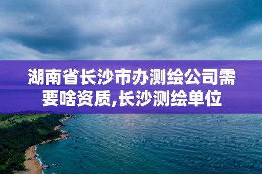 湖南省長沙市辦測繪公司需要啥資質(zhì),長沙測繪單位