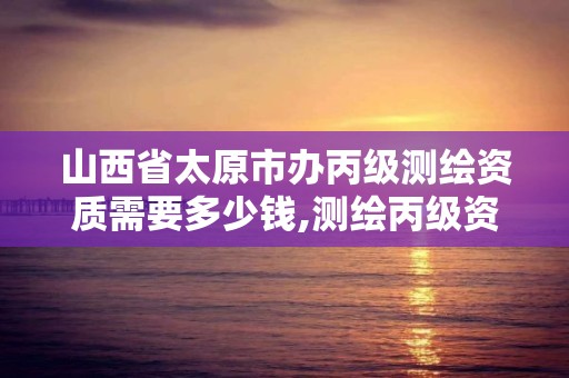 山西省太原市辦丙級測繪資質需要多少錢,測繪丙級資質承接業務范圍。