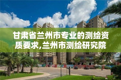 甘肅省蘭州市專業的測繪資質要求,蘭州市測繪研究院改企了嗎