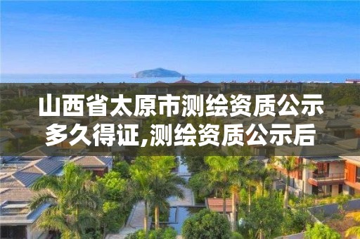 山西省太原市測繪資質公示多久得證,測繪資質公示后下證需要多久