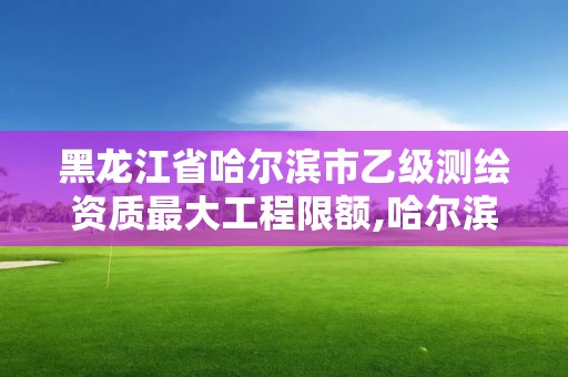 黑龍江省哈爾濱市乙級測繪資質最大工程限額,哈爾濱測繪局屬于什么單位。