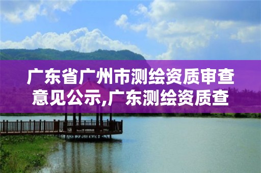 廣東省廣州市測繪資質審查意見公示,廣東測繪資質查詢。