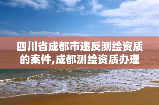 四川省成都市違反測繪資質的案件,成都測繪資質辦理