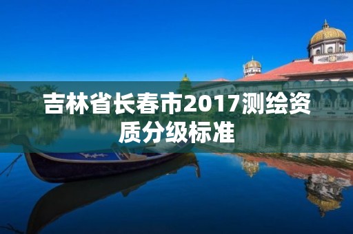 吉林省長春市2017測繪資質(zhì)分級標(biāo)準(zhǔn)