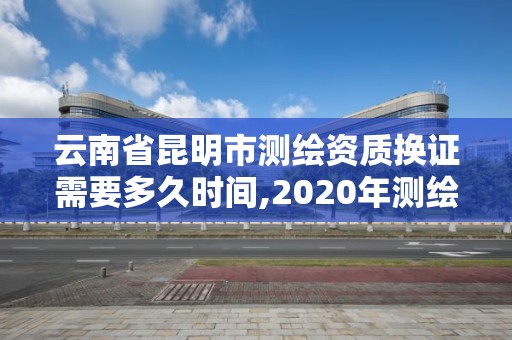 云南省昆明市測繪資質換證需要多久時間,2020年測繪資質換證