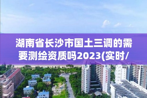 湖南省長沙市國土三調的需要測繪資質嗎2023(實時/更新中)