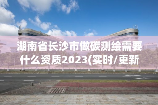 湖南省長沙市做碳測繪需要什么資質2023(實時/更新中)