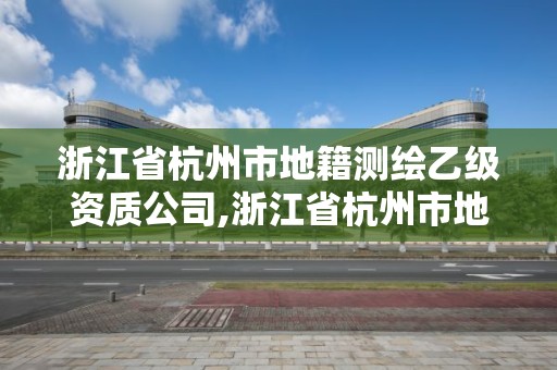 浙江省杭州市地籍測繪乙級資質公司,浙江省杭州市地籍測繪乙級資質公司名單。