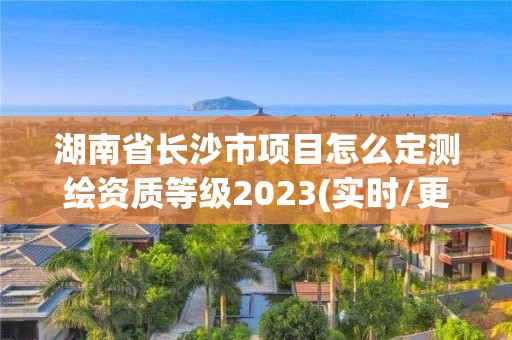 湖南省長沙市項目怎么定測繪資質等級2023(實時/更新中)