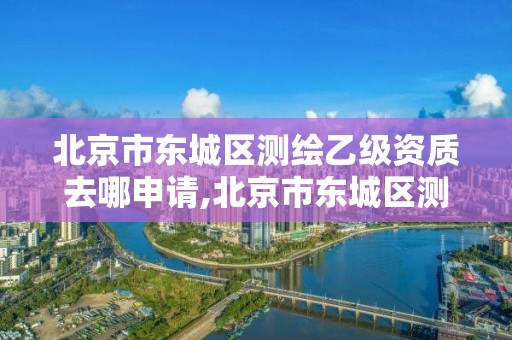 北京市東城區測繪乙級資質去哪申請,北京市東城區測繪乙級資質去哪申請辦理