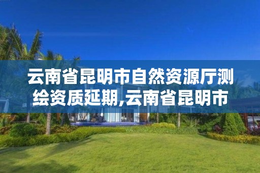 云南省昆明市自然資源廳測繪資質延期,云南省昆明市自然資源廳測繪資質延期公告。