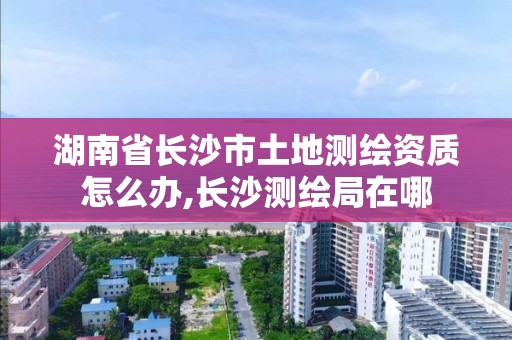 湖南省長沙市土地測繪資質怎么辦,長沙測繪局在哪