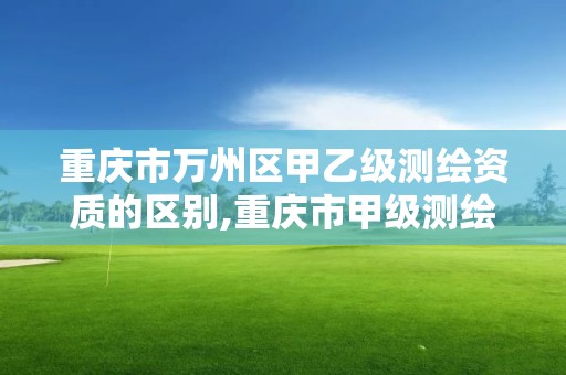 重慶市萬州區甲乙級測繪資質的區別,重慶市甲級測繪資質單位