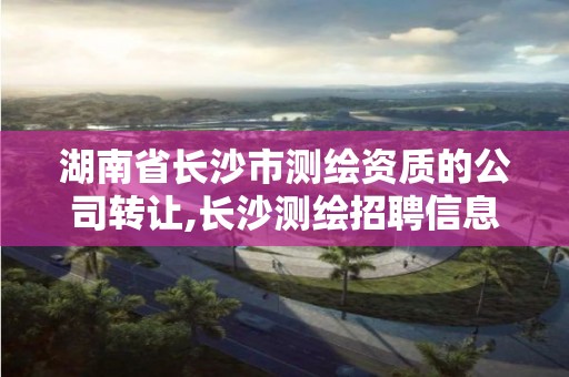 湖南省長沙市測繪資質的公司轉讓,長沙測繪招聘信息