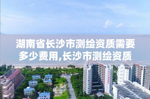 湖南省長沙市測繪資質(zhì)需要多少費(fèi)用,長沙市測繪資質(zhì)單位名單