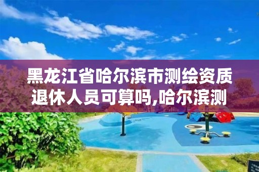 黑龍江省哈爾濱市測繪資質(zhì)退休人員可算嗎,哈爾濱測繪局待遇