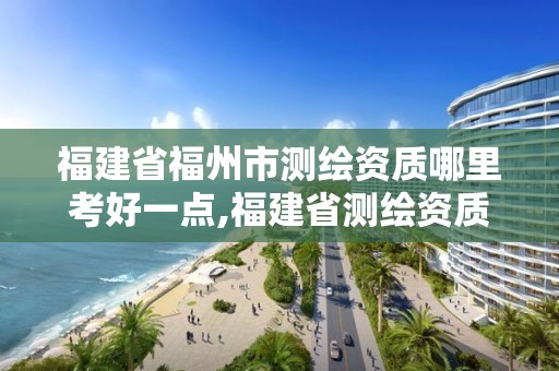 福建省福州市測繪資質哪里考好一點,福建省測繪資質查詢