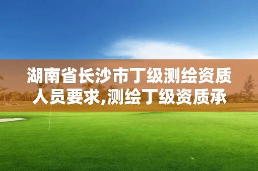 湖南省長沙市丁級測繪資質人員要求,測繪丁級資質承接范圍