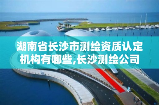 湖南省長沙市測繪資質認定機構有哪些,長沙測繪公司資質有哪家。