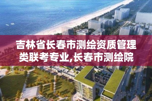 吉林省長春市測繪資質管理類聯考專業,長春市測繪院工資待遇。