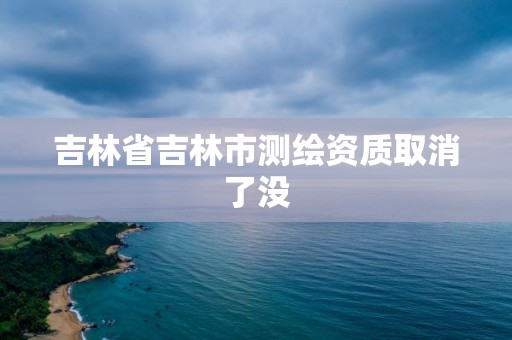 吉林省吉林市測繪資質取消了沒