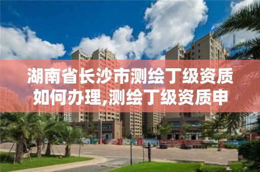 湖南省長沙市測繪丁級資質如何辦理,測繪丁級資質申報條件