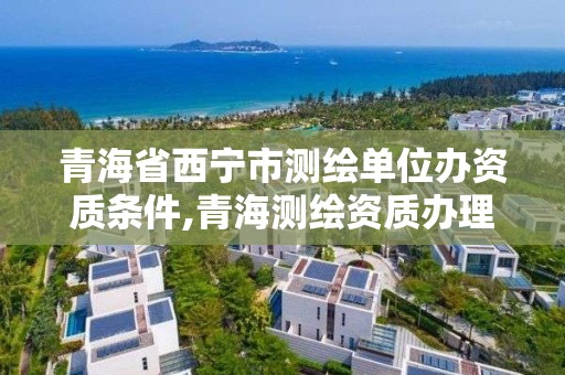 青海省西寧市測繪單位辦資質條件,青海測繪資質辦理