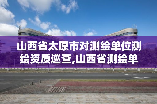 山西省太原市對(duì)測繪單位測繪資質(zhì)巡查,山西省測繪單位名單