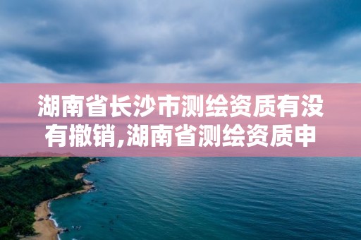 湖南省長沙市測繪資質有沒有撤銷,湖南省測繪資質申請公示