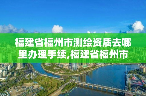 福建省福州市測繪資質(zhì)去哪里辦理手續(xù),福建省福州市測繪資質(zhì)去哪里辦理手續(xù)呢