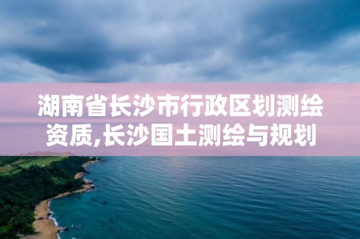 湖南省長沙市行政區劃測繪資質,長沙國土測繪與規劃最好的公司。