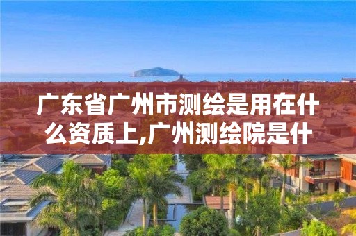 廣東省廣州市測繪是用在什么資質上,廣州測繪院是什么單位。