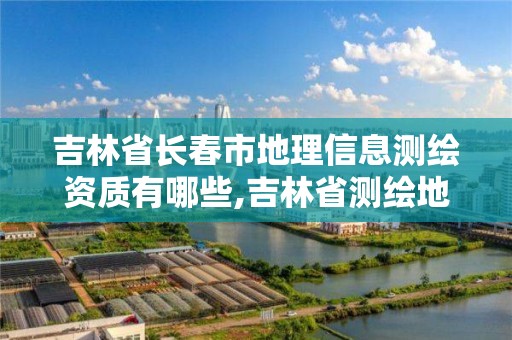 吉林省長春市地理信息測繪資質有哪些,吉林省測繪地理信息局怎么樣。