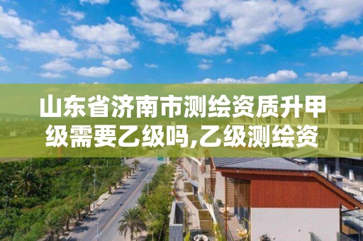 山東省濟南市測繪資質升甲級需要乙級嗎,乙級測繪資質延期公告山東。